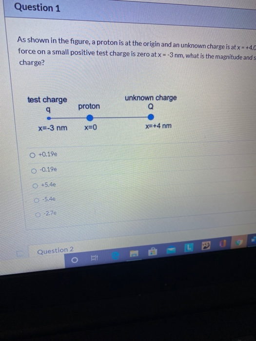 Question 1 As shown in the figure, a proton is at the origin and an unknown charge is at x = +4.C force on a small positive t