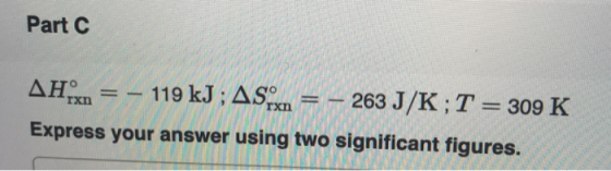 Part C AH = - 119 kJ ; AS.= – 263 J/K;T = 309 K Express your answer using two significant figures.