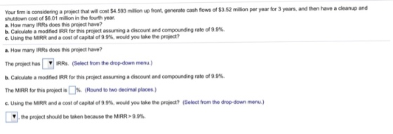 Your firm is considering a project that will cost $4.593 million up front, generate cash flows of $3.52 million per year for 3 years, and then have a cleanup and shutdown cost of $6.01 million in the fourth year. a. How many IRRs does this project have? b. Calculate a modified IRR for this project assuming a discount and compounding rate of 9.9%. C. Using the MIRR and a cost of capital of 9.9%, would you take the project? a. How many IRRs does this project have? The project has IRRs. (Select from the drop-down menu.) b. Calculate a modified IRR for this project assuming a discount and compounding rate of 9.9%. The MIRR for this project is [ ]%. (Round to two decimal places ) c. Using the MIRR and a cost of capital of 9.9%, would you take the project? (Select from the drop-down menu) , the project should be taken because the MIRR > 9.9%