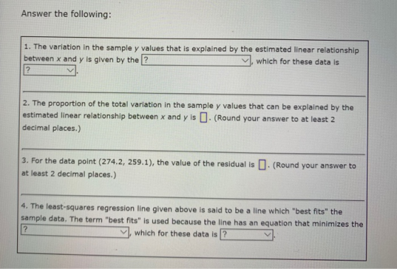 Answer the following: 1. The variation in the sample y values that is explained by the estimated linear relationship between x and y is given by the ? which for these data is 2. The proportion of the total variation in the sample y values that can be explained by the estimated linear relationship between x and y is . (Round your answer to at least 2 decimal places.) 3. For the data point (274.2, 259.1), the value of the residual is. (Round your answer to at least 2 decimal places.) 4. The least-squares regression line given above is said to be a line which best fits the sample data. The term best fits is used because the line has an equation that minimizes the which for these data is 2