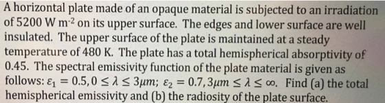 A horizontal plate made of an opaque material is subjected to an irradiation of 5200 W m2 on its upper surface. The edges and lower surface are well insulated. The upper surface of the plate is maintained at a steady temperature of 480 K. The plate has a total hemispherical absorptivity of 0.45. The spectral emissivity function of the plate material is given as f ι-05, 0 λ 3μm; ε,-07, 3μm1S 15 00, Find (a) the total ollowS: hemispherical emissivity and (b) the radiosity of the plate surface.