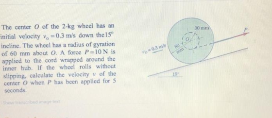 The center O of the 2-kg wheel has an initial velocity vo 0.3 m/s down the 15 incline. The wheel has a radius of gyration of 60 mm about O. A force F-10N is applied to the cord wrapped around the inner hub. If the wheel rolls without slipping, calculate the velocity v of the center O when P has been applied for 5 seconds. 30 mm Showi amcibed ime te