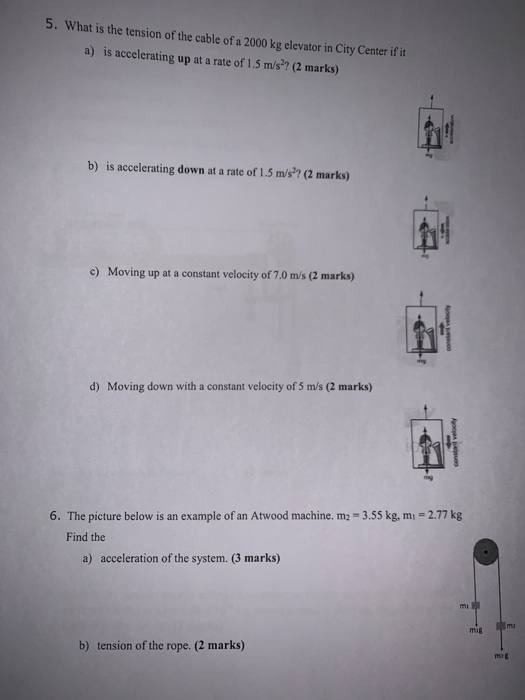 5. What is the tension of the cable of a 2000 kg elevator in City Center if it a) is accelerating up at a rate of 1.5 m/s2? (2 marks) b) is accelerating down at a rate of 1.5 m/s?? (2 marks) Moving upat a constant velocity of 70 m/s (2 marko) d) Moving down with a constant velocity of 5 m/s (2 marks) 6. The picture below is an example of an Atwood machine, m-3.55 kg, m,-2.77 kg Find the a) acceleration of the system. (3 marks) mig m b) tension of the rope. (2 marks)