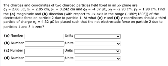 The charges and coordinates of two charged particles held fixed in an xy plane are 91 2.66 uc, x1 = 2.85 cm, Y1 = 0.242 cm an