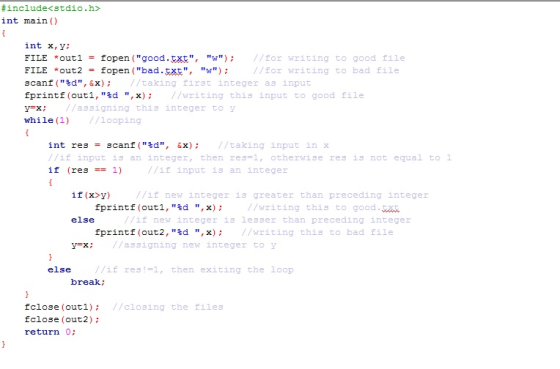 # include<stdio. h int main () int x, y; FILE *out 1 = fopen (good.be統, w ); //for writing to good file FILE *out2 = fopen (bad . 統, w); scanf (d,&x)/taking first integer as input fprintf (outl, sd , x)/writing this input to good file y=x ; while(1) //Looping /for writing to bad file //assigning this integer to y int res = 3canf(%d, &х); //taking input in X //if input 13 an integer, then res=1, otherwise res is not equal to 1 if (res1) /if input is an integer if (x>y) //if new integer is greater than preceding integer fprint f (out 1 , %d , x) ; //writing this to good t else if new integer is lesser than preceding integer fprint f(out2,%d , x); //writing this to bad file y=x; //assigning new integer to y else //if res!-1, then exiting the loop break //closing the files fclose (outi): fclose (out2); return 0: