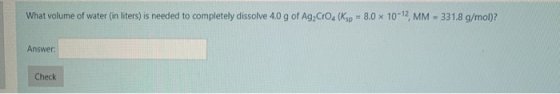 What volume of water (in liters) is needed to completely dissolve 4.0 g of Ag, Cro. (Ksp = 8.0 x 10-12 MM - 331.8 g/mol)? Ans