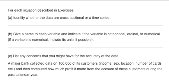 For each situation described in Exercises (a) Identify whether the data are cross sectional or a time series. (b) Give a name to each variable and indicate if the variable is categorical, ordinal, or numerical (if a variable is numerical, include its units if possible) (c) List any concerns that you might have for the accuracy of the data. A major bank collected data on 100,000 of its customers (income, sex, location, number of cards, etc.) and then computed how much profit it made from the account of these customers during the past calendar year.