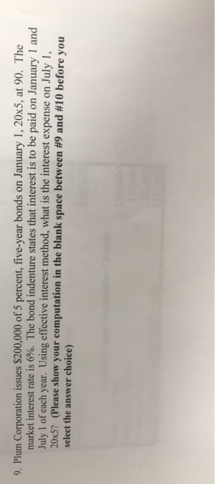 9. Plum Corporation issues $200,000 of 5 percent, five-year bonds on January 1, 20x5, at 90. The market interest rate is 6%.