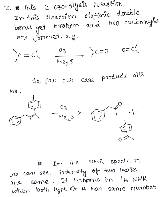 7. This is ozonolysis reaction. In this reaction olefinic double bonds get broken and two carbonyls are formed, e.g, rc=ck 03