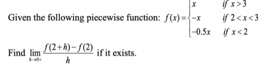 x if x>3 if 2<x<3 if x < 2 Given the following piecewise function: f(x)={-x |-0.5x if it exists. h Find lim f(2+h)-f(2) -0+