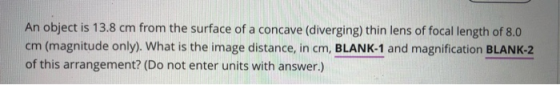 An object is 13.8 cm from the surface of a concave (diverging) thin lens of focal length of 8.0 cm (magnitude only). What is