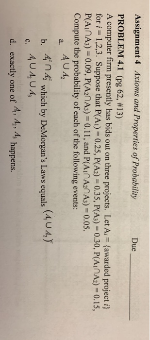 Assignment 4 Axioms and Properties of Probability Due PROBLEM 4.1 (pg 62, #13) A computer firm presently has bids out on three projects. Let A (awarded project i) for i 1,2,3. Suppose that P(Ai) 0.25, P(A2) 0.35, P(A3)-0.30, PAinA2) -0.15, P(AInA3)-0.09, P(A2nA3)-0.11, and P(AInA2nAs)- 0.05. Compute the probability of each of the following events: b. 4n4which by DeMorgans Laws equals A d. exactly one of A1, A2, A3 happens.