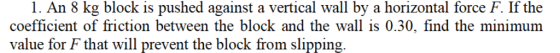 1. An 8 kg block is pushed against a vertical wall by a horizontal force F. If the coefficient of friction between the block and the wall is 0.30, find the minimum value for F that will prevent the block from slipping.
