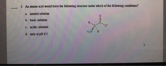 3. An amino acid would have the following structure under which of the following conditions? a. neutral solution b. basic solutions c. acidic solution d only at pH 6.5