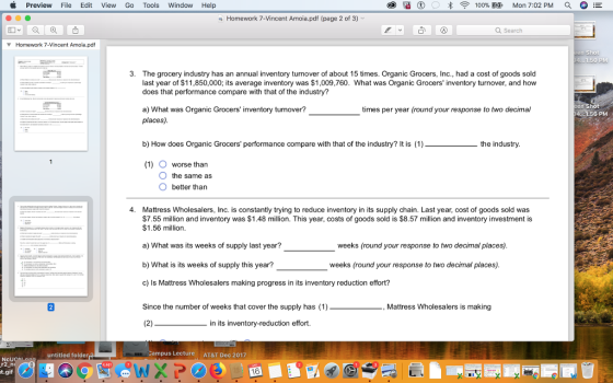 Preview File Edit View Go Tools Window Help 100% -Mon 7:02 PM E a Homework 7-Vincent Amoia.pdf (page 2 of 3) Q Search Homework 7-Vincent Amoia.pdf 3. The grocery industry has an annual inventory turnover of about 15 times. Organic Grocers, Inc., had a cost of goods sold last year of $11,850,000; its average inventory was $1,009,760. What was Organic Grocers inventory turnover, and how does that performance compare with that of the industry? times per year (round your response to two decimal a) What was Organic Grocers inventory tunover? places) 56 PM b) How does Organic Grocers performance compare with that of the industry? It is (1) the industry (1) O worse than O the same as O better than 4. Mattress Wholesalers, Inc. is constantly trying to reduce inventory in its supply chain. Last year, cost of goods sold was $7.55 million and inventory was $1.48 million. This year, costs of goods sold is $8.57 million and inventory investment is $1.56 million. a) What was its weeks of supply last year? b) What is its weeks of supply this year? c) Is Mattress Wholesalers making progress in its inventory reduction effort? Since the number of weeks that cover the supply has (1) weeks (round your response to two decimal places) weeks (round your response to two decimal places) Mattress Wholesalers is making in its inventory-reduction effort. untitled folder Campus Lecture AT&T Dec 2017 NcU