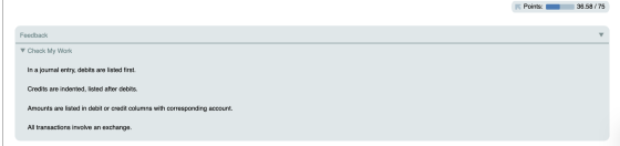 Points: 36.58 / 75 Feedback Check My Work In a journal entry, debits are listed first. Credits are indented, listed after deb