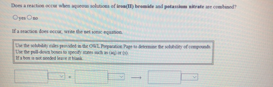 Does a reaction occur when aqueous solutions of iron(II) bromide and potassium nitrate are combined? Oyes no If a reaction do