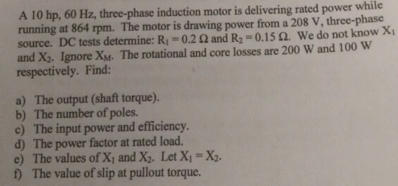 A 10 hp, 60 Hz, three-phase induction motor is delivering rated power while running at 864 rpm. The motor is drawing power from a 208 V, three-phase source. DC tests determine: R1 0.2 ? and R2-0.15 ?, we do not know XI and X2. Ignore XM. The rotational and core losses are 200 W and 100 W respectively. Find: a) The output (shaft torque). b) The number of poles. c) The input power and efficiency d) The power factor at rated load. e) The values of X, and X2. Let X X2. f) The value of slip at pullout torque.