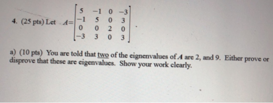5 -1 03 5 o 3 -3 3 0 3 4. (25 pts) Let a) (10 pts) You are told that two of the eignenvalues of A are 2, and 9. Either prove or disprove that these are eigenvalues. Show your work clearly