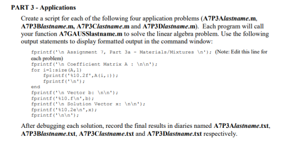 PART 3 - Applications Create a script for each of the following four application problems (A7P3Alastname.m, A7P3Blastname.m, A7P3Clastname.m and A7P3Dlastname.m). Each program will call your function A7GAUSSlastname.m to solve the linear algebra problem. Use the following output statements to display formatted output in the command window: fprintf(In Assignment 7, Part 3a - Materials/Mixtures In(Note: Edit this line for each problem) fprintf (\n Coefficient Matrix A : \n\n); for i-1:size(A, 1) fprintf(%10.2f,A(i, :)); fprintIn) end fprintfIn Vector b: Inln) fprintf ( . %10 . f\n , b) ; fprintf (n Solution Vector x: In\n forintf ( . %10 . 2e\n , x) ; fprintfInn) After debugging each solution, record the final results in diaries named A7P3Alastname.txt, A7P3Blastname.txt, A7P3Clastname.txt and A7P3Dlastname.txt respectively.