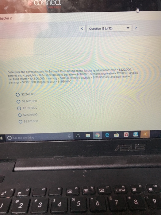 hapter 2 Question 12 (of 12) sh $320,000; Determine the common stock for Bertinell Corp based on the following information: ca patents and copyrights $650000. accounts payable-$420.000, accounts recelvable-$119,000, tangible net fixed assets $4.800,000 inventory $285,000, notes payable-$170,000; accumulated retained earnings $1.305,000, long-term debt $1930000 O $2.349.000 O $2.689.000 O $2.097000 ○ S2601000 O $2.951.000 Ask me anything f4 fs 19 72345 67 8 9