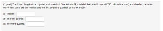 (1 point) The thorax lengths in a population of male fruit flies follow a Normal distribution with mean 0.785 millimeters (mm) and standard deviation 0.074 mm. What are the median and the first and third quartiles of thorax length? (a) Median (b) The first quartile: (c) The third quartile:
