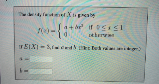 The density function of X is given by + br if 0 r < 1 f(x) = 0 1 otherwise If E(X) = 3, find a and b. (Hint: Both values are