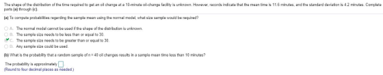 The shape of the distribution of the time required to get an oil change at a 10-minute oil-change facility is unknown. However, records indicate that the mean time is 11.6 minutes, and the standard deviation is 4.2 minutes. Complete parts (a) through (c). (a) To compute probabilities regarding the sample mean using the normal model, what size sample would be required? A. The normal model cannot be used if the shape of the distribution is unknown. O B. The sample size needs to be less than or equal to 30 y C. The sample size needs to be greater than or equal to 30 0 D. Any sample size could b습 used (b) What is the probability that a random sample of n40 oil changes results in a sample mean time less than 10 minutes? The probability is approximately (Round to four decimal places as needed)