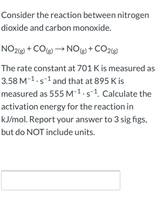 Consider the reaction between nitrogen dioxide and carbon monoxide. NO2(g) + CO(g) → NO(g) + CO2(8) The rate constant at 701