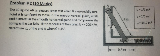 Problem # 2 (10 Marks) The 10-kg rod AB is released from rest when 6 is essentially zero. Point A is confined to move in the smooth vertical guide, while end B moves in the smooth horizontal guide and compresses the spring as the bar falls. If the modulus of the spring is k 200 N/m, determine VA of the end A when 0 45 BiO 0.6 m