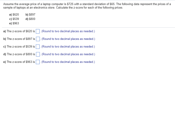 Assume the average price of a laptop computer is $725 with a standard deviation of $65. The following data represent the prices of a sample of laptops at an electronics store. Calculate the z-score for each of the following prices a) S620 b) $897 d) $800 c) $539 e) 5963 a) The z-score of $620 is (Round to two decimal places as needed) b) The z-score of $897 is. (Round to two decimal places as needed.) c) The z-score of $539 is(Round to two decimal places as needed.) d) The z-score of $800 is (Round to two decimal places as needed) e) The z-score of $963 is(Round to two decimal places as needed.)