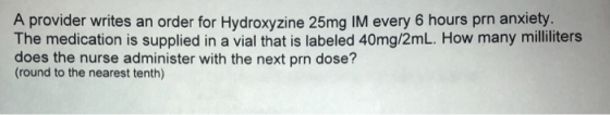A provider writes an order for Hydroxyzine 25mg IM every 6 hours prn anxiety The medication is supplied in a vial that is labeled 40mg/2mL. How many milliliters does the nurse administer with the next prn dose? (round to the nearest tenth)