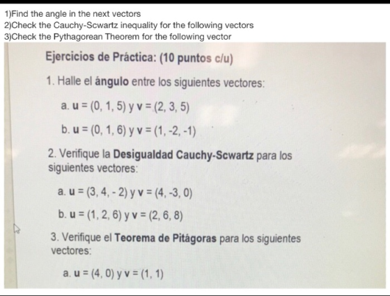 1)Find the angle in the next vectors 2)Check the Cauchy-Scwartz inequality for the following vectors 3)Check the Pythagorean Theorem for the following vector Ejercicios de Práctica: (10 puntos clu) 1. Halle el ángulo entre los siguientes vectores: (2, 3. 5) (1,-2,-1) 2. Verifique la Desigualdad Cauchy-Scwartz para los а.us(0. 1, 5) y v b u (0, 1,6) y v siguientes vectores a. u (3,4, -2) yv (4,-3, 0) b. u (1, 2,6) y v (2,6, 8) 3. Verifique el Teorema de Pitágoras para los siguientes vectores: a. u (4,0) y v (1, 1)