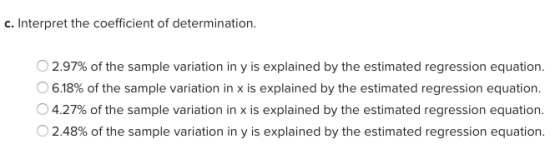 c. Interpret the coefficient of determination. O 2.97% of the sample variation in y is explained by the estimated regression equation. 06.18% of the sample variation in x is explained by the estimated regression equation 04.27% of the sample variation in x is explained by the estimated regression equation O 2.48% of the sample variation in y is explained by the estimated regression equation.