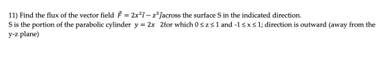 11) Find the flux of the vector field } = 2x?– zjacross the surface S in the indicated direction. S is the portion of the par