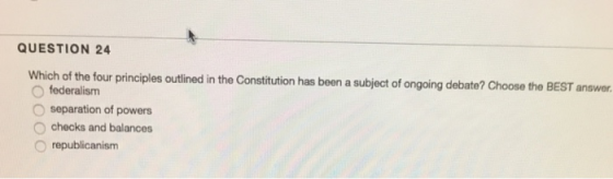 QUESTION 24 Which of the four principles outlined in the Constitution has been a subject of ongoing debate? Choose the BEST answer. O federalism O separation of powers O checks and balances O republicanism