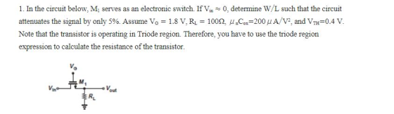 1. In the circuit below, M, serves as an electronic switch. If Vin0, determine W/L such that the circuit attenuates the signal by only 5%. Assume VG = 1.8 V. RL-100Q, μ nCox-200 μ A/V, and VTH=0.4 V. Note that the transistor is operating in Triode region. Therefore, you have to use the triode region espression to caleulahsistance of the transistor. M. out RL