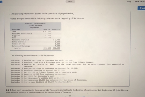 Saved Help Save & Exit Check The following information applies to the questions displayed below) Pirates Incorporated had the following balances at the beginning of September PIRATES INCORPORATED Trial Balance Debits Credits $5,700 1,700 6,800 L0,400 Cash Accounts Receivable Supplies Land Accounts Payable Notes Payable Common Stock Retained Earnings s 6,700 2,200 8,200 500 24 600 $24,600 Totals The following transactions occur in September september 1 Purchase avd ith uonqmeecn tootca tor 93,600 from Crimeon Company. September 2 Purchase land with a long-term note for $5,600 from Ceimson Company September Receive an invoice for $420 from the local nevspaper for an advertisement that appeared on September 2 September 8 Provide serviees to eustomers on aceount for $5,200 September 10 Purchase supplies on account for $1,200 Septenber 13 Pay $3,200 to Crinson Company for a long-tern note September 18 Receive $4, 200 from customers on account. September 20 Pay $820 for Septembers rent September 30 Pay Septembers utility bill of $1,600. September 30 Pay employees $3,200 for salaries for the month of September. September 30 Pay a cash dividend ot $1,200 to shareholders 2. & 3. Post each transaction to the appropriate T-accounts and calculate the balance of each account at September 30. (Hint Be sure to include the balance at the beainnina of Seotember in each T-account)