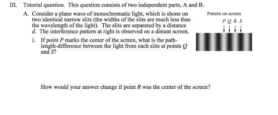 III. Tutorial question. This question consists of two independent parts, A and B. A. Consider a plane wave of monochromatic light, which is shone on Pattern on screen two identical narrow slits (the widths of the slits are much less than P Q R S the wavelength of the light. The slits are separated by a distance d. The interference pattern at right is observed on a distant screen. i. If point P marks the center of the screen, what is the path length-difference between the light from each slits at points Q and S? How would your answer change if point R was the center of the screen?