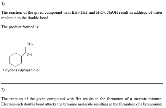1) The reaction of the given compound with BHs/THF and H202, NaOH result in addition of water molecule to the double bond. The product formed is: CH3 он 1-cydohexylpropan-1-ol 2) The reaction of the given compound with Br results in the formation of a racemic mixture. Electron-rich double bond attacks the bromine molecule resulting in the formation of a bromonium