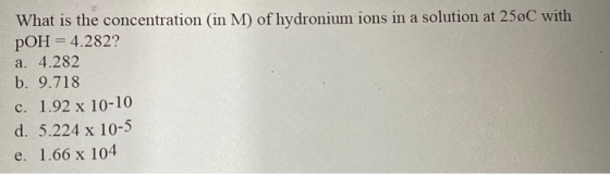 What is the concentration (in M) of hydronium ions in a solution at 25øC with pOH = 4.282? a. 4.282 b. 9.718 c. 1.92 x 10-10
