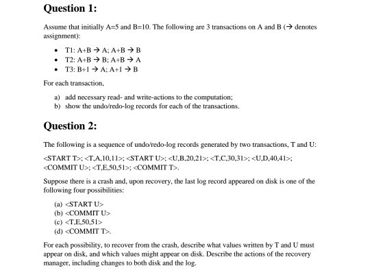 Question 1: Assume that initially A-5 and B:10. The following are 3 transactions on A and B (→ denotes assignmen): TI : A+B → A: A+B → B T2: A+B → B: A+B → A * For each transaction, a) add necessary read- and write-actions to the computation; b) show the undo/redo-log records for each of the transactions. Question 2: The following is a sequence of undo/redo-log records generated by two transactions, T and U: COMMIT U>:<T,E,50.51: <COMMIT T> Suppose there is a crash and, upon recovery, the last log record appeared on disk is one of the following four possibilities: (a) <START U (b) COMMIT U> (d) <COMMIT T> For each possibility, to recover from the crash, describe what values written by T and U must appear on disk, and which values might appear on disk. Describe the actions of the recovery manager, including changes to both disk and the log.