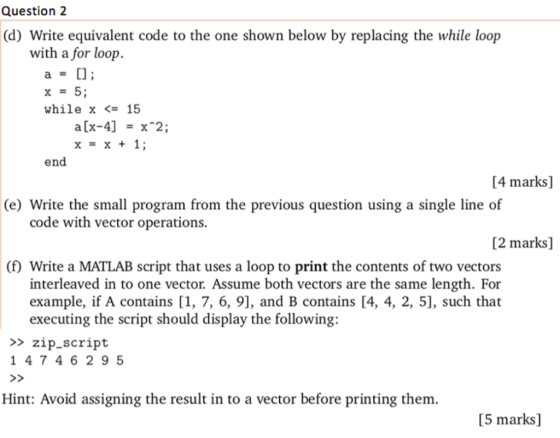 Question 2 (d) Write equivalent code to the one shown below by replacing the while loop with a for loop while x <= 15 x=x+1; end [4 marks] (e) Write the small program from the previous question using a single line of code with vector operations. [2 marks] (f) Write a MATLAB script that uses a loop to print the contents of two vectors interleaved in to one vector. Assume both vectors are the same length. For example, if A contains [1, 7, 6, 9], and B contains [4, 4, 2, 5], such that executing the script should display the following: >>zip_script 1 47 46 2 9 5 Hint: Avoid assigning the result in to a vector before printing them [5 marks]