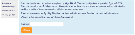 Question 2 Tries remaining: 2 Points out of 7.70 P Flag question Suppose the demand for jackets was given by: Q 220 -P. The supply of jackets is given by: Qs- 10P -770 Suppose the price was $195 per jacket. Calculate whether there is a surplus or shortage of jackets at that price and the quantity of jackets associated with the surplus or shortage. Enter your response as Qs- Negative numbers indicate shortage. Positive numbers indicate surplus. (Round to the nearest two decimal places if necessary.) Answer: Check
