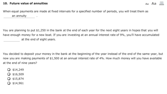 10. Future value of annuities Aa Aa When equal payments are made at fixed intervals for a specified number of periods, you wll treat them as an annuity You are planning to put $1,250 in the bank at the end of each year for the next eight years in hopes that you will have enough money for a new boat. If you are investing at an annual interest rate of 9%, youll have accumulated at the end of eight years. You decided to deposit your money in the bank at the beginning of the year instead of the end of the same year, but now you are making payments of $1,500 at an annual interest rate of 4%. How much money will you have available at the end of nine years? O $14,249 O $16,509 O $15,874 O $14,961