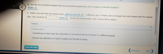 b. Are the four monthly budgets that are presented prepared as static budgets or flexible budgets? Static c. Malloy can see t
