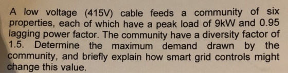 A low voltage (415V) cable feeds a community of six properties, each of which have a peak load of 9kW and 0.95 lagging power factor. The community have a diversity factor of 1.5. Determine the maximum demand drawn by the community, and briefly explain how smart grid controls might change this value.