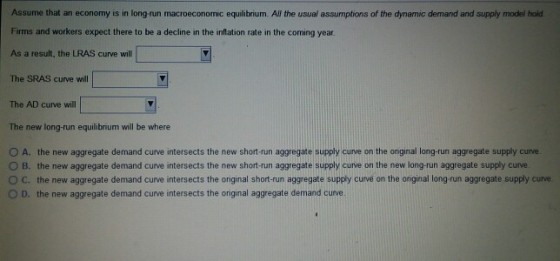 Assume that an economy is in long-run macroeconomic equilibrium. All the usual assumptions of the dynamic demand and supply model Firms and workers expect there to be a decline in the inflation rate in the coming year As a result, the LRAS curve will The SRAS curve will The AD curve will The new long-run equilibrium will be where O A. the new aggregate demand curve intersects the new short-run aggregate supply curve on the onginal long-run aggregate supply curve. O B. the new aggregate demand curve intersects the new short-run aggregate supply curve on the new long-run aggregate supply curve ° C the new aggregate demand curve intersects the onginal short run aggregate supp curve on the onginal long-run aggregate supply curve O D. the new aggregate demand curve intersects the original aggregate demand curve.