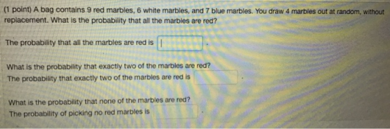 (1 point) A bag contains 9 red marbles, 6 white marbles, and 7 blue marbles. You draw 4 marbles out at random, without replacement. What is the probability that all the marbles are red? The probability that all the marbles are red is | What is the probability that exactly two of the marbles are red? The probability that exactly two of the marbles are red is What is the probability that none of the marbles are red? The probability of picking no red marbles is