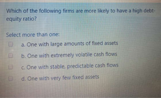 Which of the following firms are more likely to have a high debt- equity ratio? Select more than one: a. One with large amoun